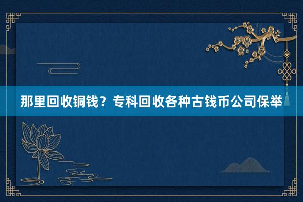 那里回收铜钱？专科回收各种古钱币公司保举
