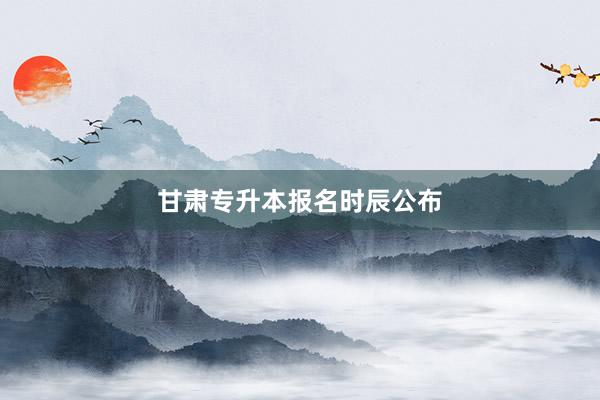 甘肃专升本报名时辰公布