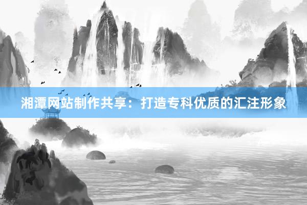 湘潭网站制作共享：打造专科优质的汇注形象