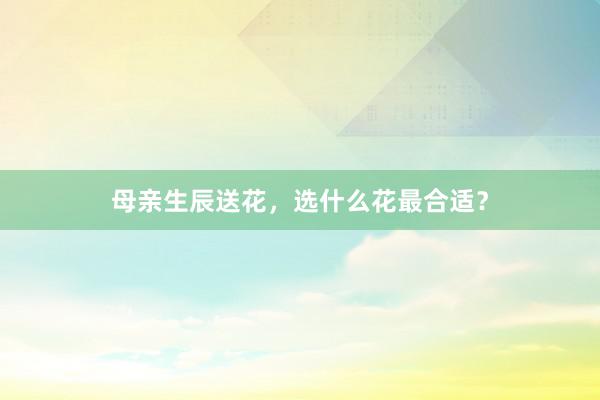 母亲生辰送花，选什么花最合适？