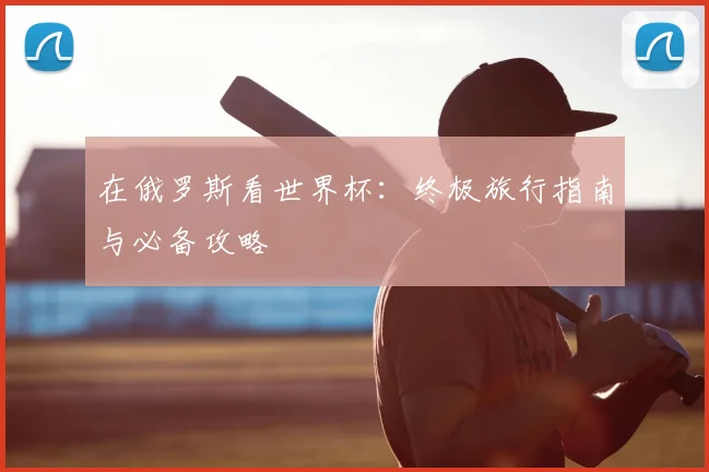在俄罗斯看世界杯：终极旅行指南与必备攻略
