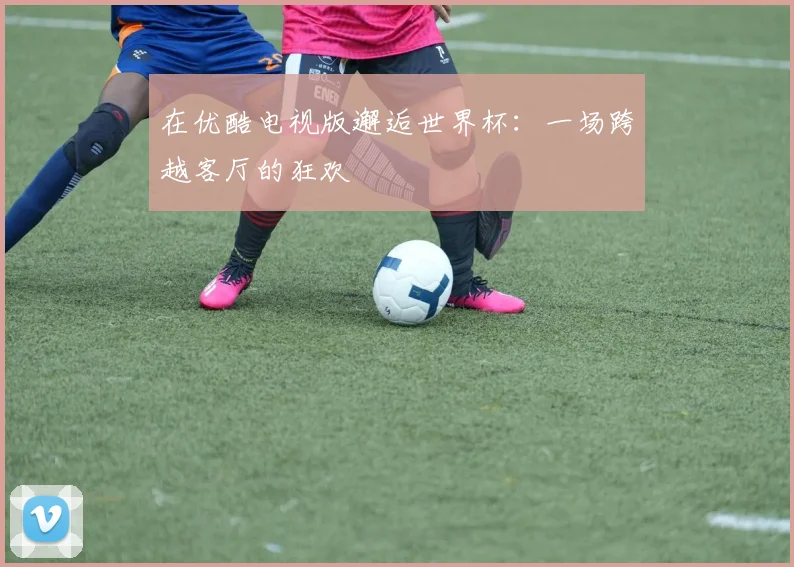 在优酷电视版邂逅世界杯：一场跨越客厅的狂欢