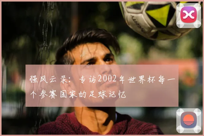 强风云录:专访2002年世界杯每一个参赛国家的足球记忆