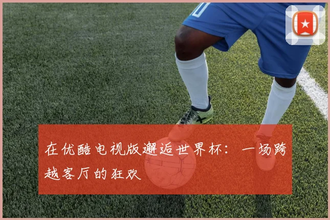在优酷电视版邂逅世界杯：一场跨越客厅的狂欢