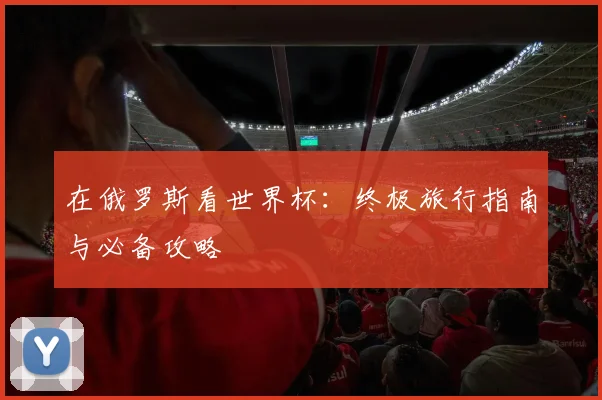 在俄罗斯看世界杯：终极旅行指南与必备攻略