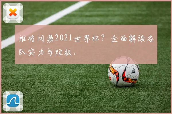 谁将问鼎2021世界杯？全面解读各队实力与短板。